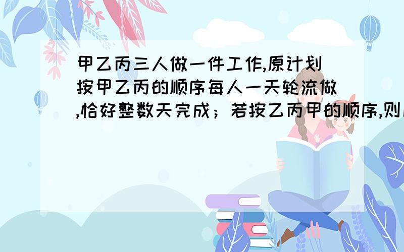 甲乙丙三人做一件工作,原计划按甲乙丙的顺序每人一天轮流做,恰好整数天完成；若按乙丙甲的顺序,则比计