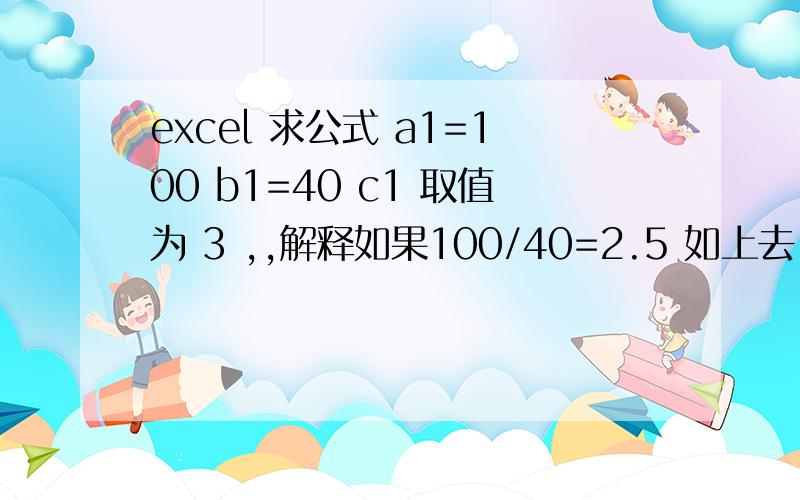 excel 求公式 a1=100 b1=40 c1 取值为 3 ,,解释如果100/40=2.5 如上去,为3,如果是