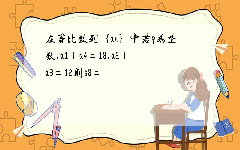 在等比数列｛an｝中若q为整数,a1+a4=18,a2+a3=12则s8=