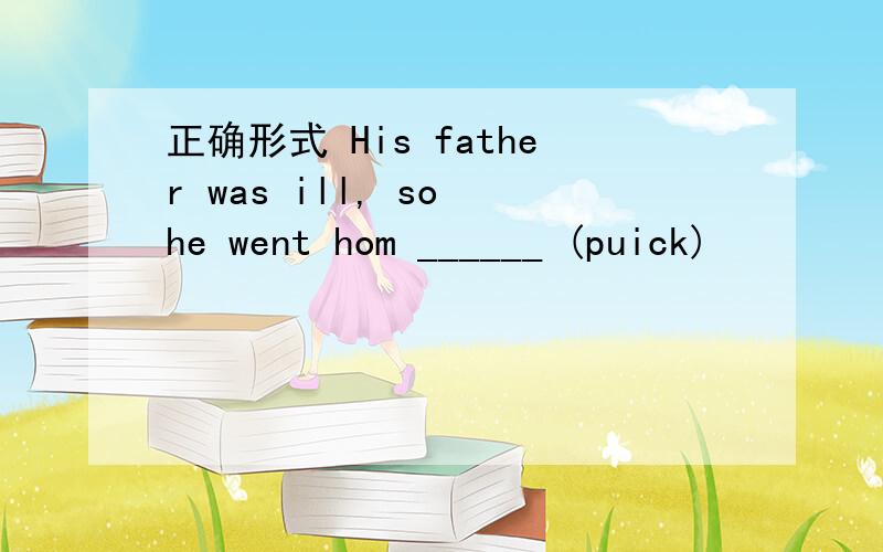 正确形式 His father was ill, so he went hom ______ (puick)