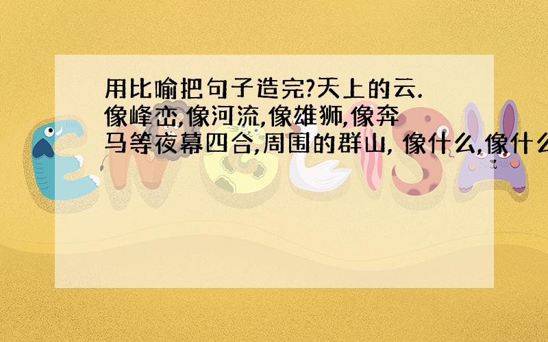 用比喻把句子造完?天上的云.像峰峦,像河流,像雄狮,像奔马等夜幕四合,周围的群山, 像什么,像什么,像什么,像什么远处的