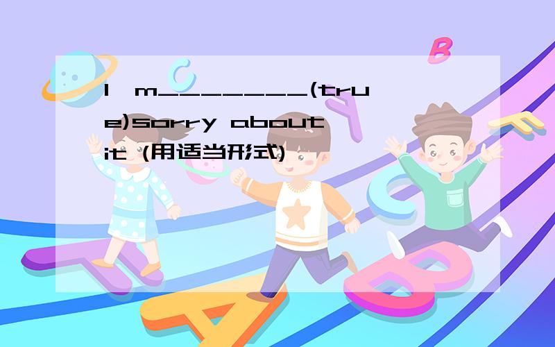 I'm_______(true)sorry about it (用适当形式)