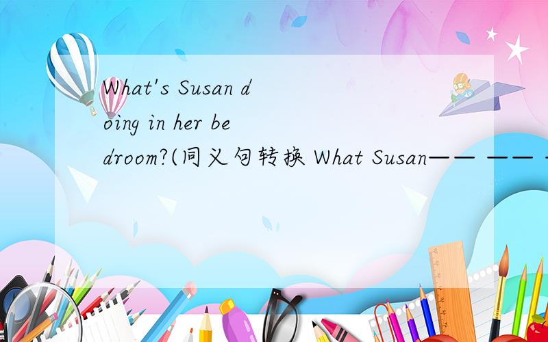 What's Susan doing in her bedroom?(同义句转换 What Susan—— —— ——