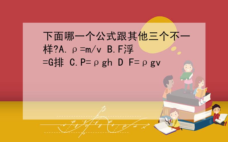 下面哪一个公式跟其他三个不一样?A.ρ=m/v B.F浮=G排 C.P=ρgh D F=ρgv