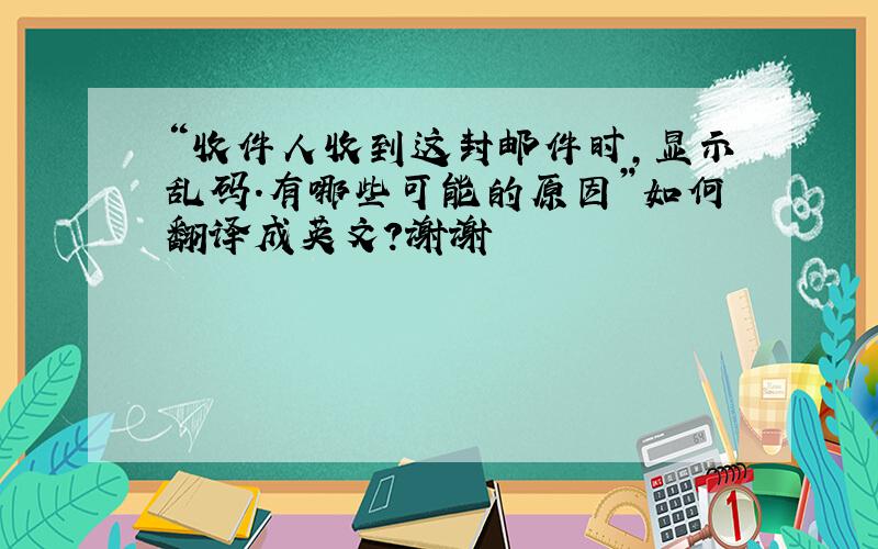 “收件人收到这封邮件时,显示乱码.有哪些可能的原因”如何翻译成英文?谢谢