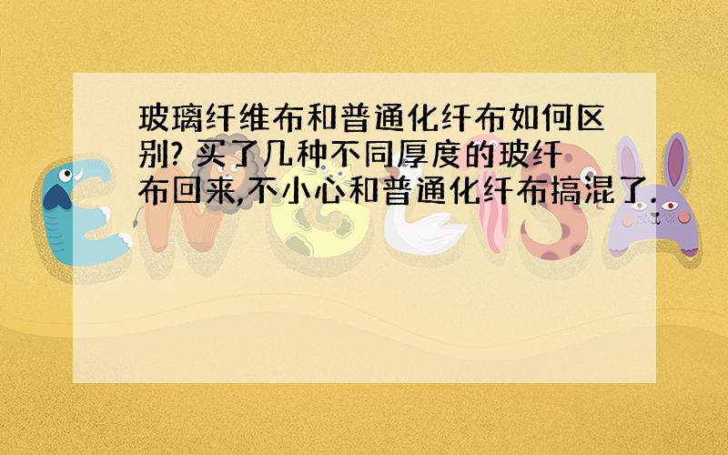 玻璃纤维布和普通化纤布如何区别? 买了几种不同厚度的玻纤布回来,不小心和普通化纤布搞混了.