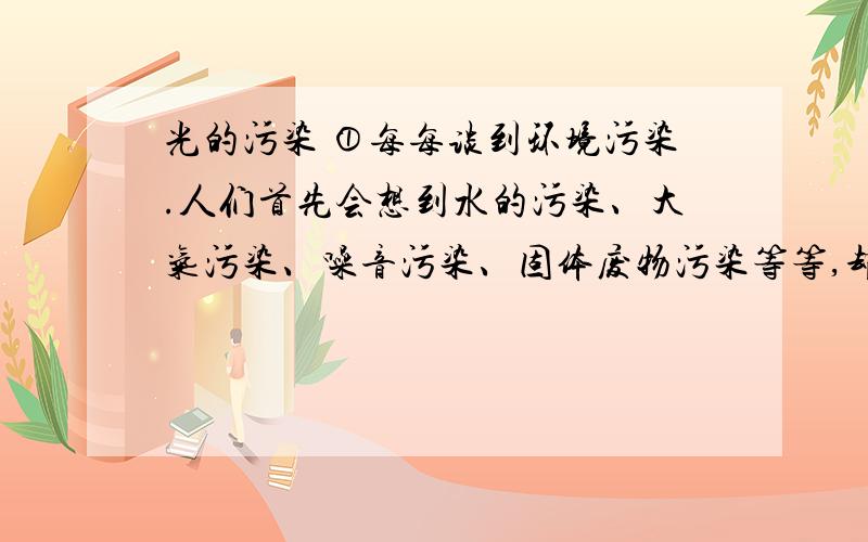 光的污染 ①每每谈到环境污染.人们首先会想到水的污染、大气污染、噪音污染、固体废物污染等等,却很少擦觉身边潜在的威胁——