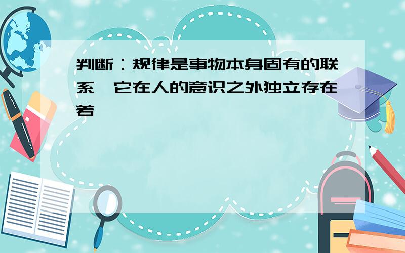 判断：规律是事物本身固有的联系,它在人的意识之外独立存在着