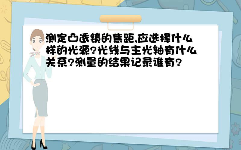 测定凸透镜的焦距,应选择什么样的光源?光线与主光轴有什么关系?测量的结果记录谁有?