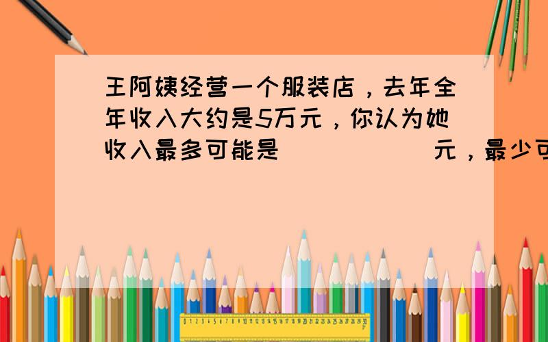 王阿姨经营一个服装店，去年全年收入大约是5万元，你认为她收入最多可能是______元，最少可能是______元．