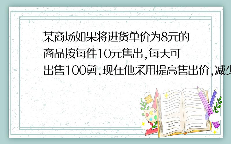 某商场如果将进货单价为8元的商品按每件10元售出,每天可出售100剪,现在他采用提高售出价,减少进货量的办法增加利润,已