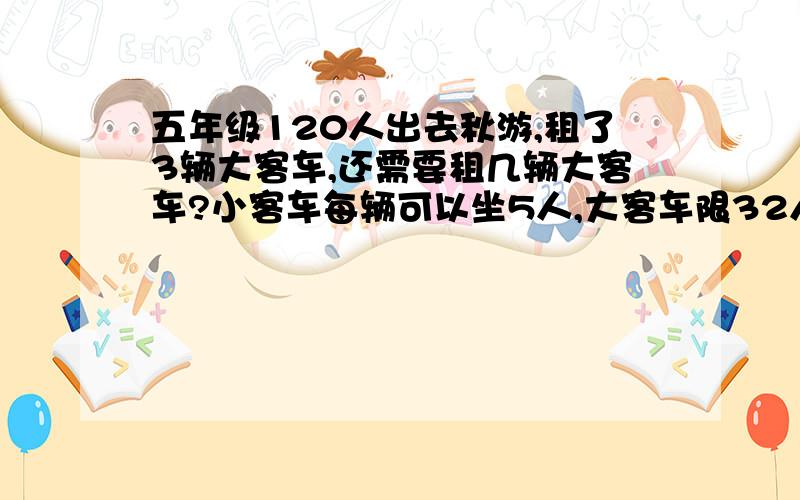 五年级120人出去秋游,租了3辆大客车,还需要租几辆大客车?小客车每辆可以坐5人,大客车限32人.