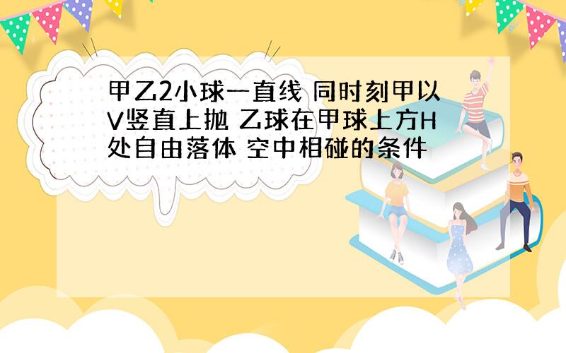 甲乙2小球一直线 同时刻甲以V竖直上抛 乙球在甲球上方H处自由落体 空中相碰的条件