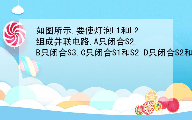 如图所示,要使灯泡L1和L2组成并联电路,A只闭合S2.B只闭合S3.C只闭合S1和S2 D只闭合S2和S3,