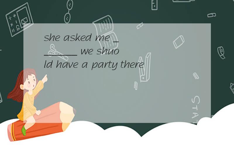 she asked me _______ we shuold have a party there