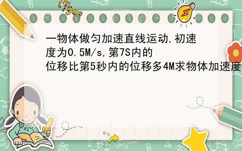 一物体做匀加速直线运动,初速度为0.5M/s,第7S内的位移比第5秒内的位移多4M求物体加速度