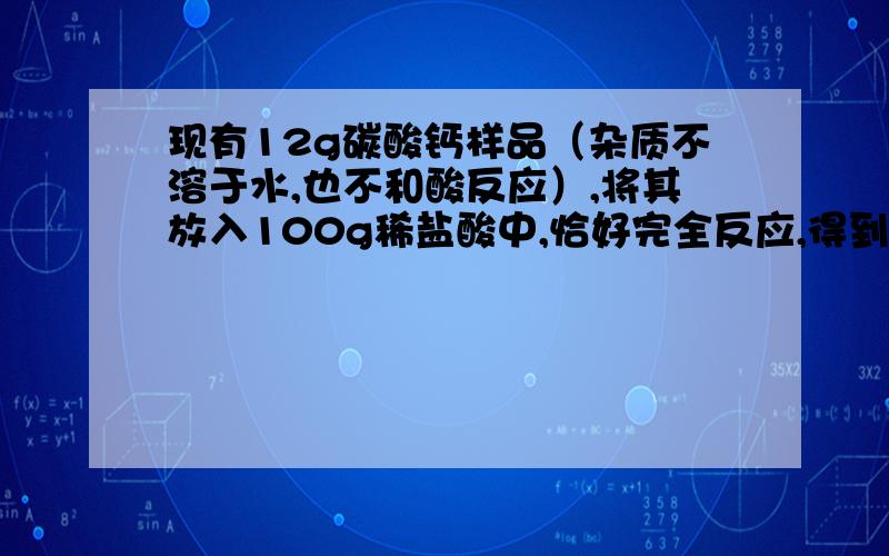 现有12g碳酸钙样品（杂质不溶于水,也不和酸反应）,将其放入100g稀盐酸中,恰好完全反应,得到4.4g二氧化碳气体,求