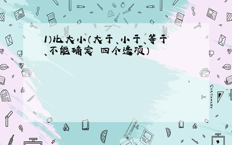 1）比大小（大于、小于、等于、不能确定 四个选项）