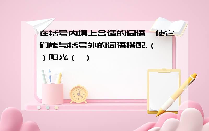 在括号内填上合适的词语,使它们能与括号外的词语搭配.（ ）阳光（ ）