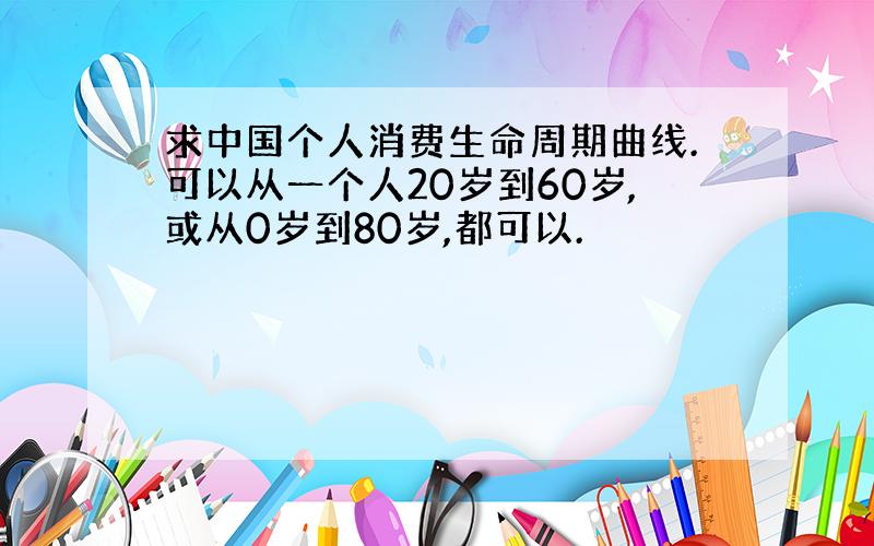 求中国个人消费生命周期曲线.可以从一个人20岁到60岁,或从0岁到80岁,都可以.