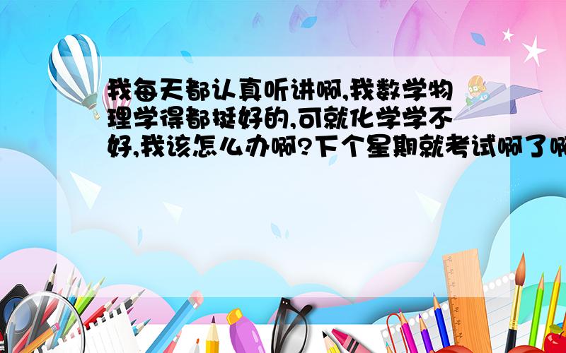 我每天都认真听讲啊,我数学物理学得都挺好的,可就化学学不好,我该怎么办啊?下个星期就考试啊了啊!,我的一些基础知识都学得