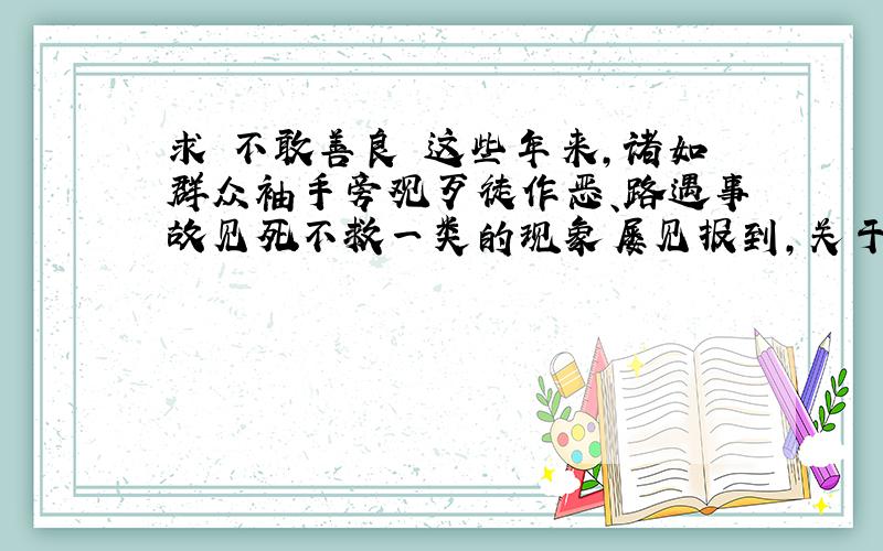 求 不敢善良 这些年来,诸如群众袖手旁观歹徒作恶、路遇事故见死不救一类的现象屡见报到,关于国人到的水平急剧下降的叹息亦不