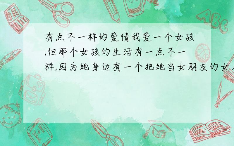 有点不一样的爱情我爱一个女孩,但那个女孩的生活有一点不一样,因为她身边有一个把她当女朋友的女人.那个T限制我爱的女孩和别