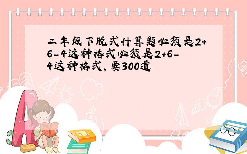 二年级下脱式计算题必须是2+6-4这种格式必须是2+6-4这种格式,要300道