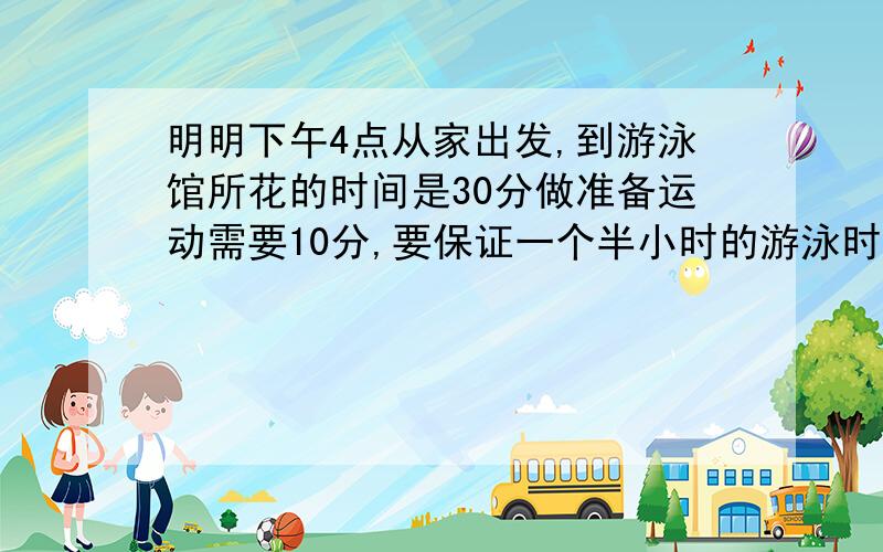 明明下午4点从家出发,到游泳馆所花的时间是30分做准备运动需要10分,要保证一个半小时的游泳时间,他要几时几分上岸?