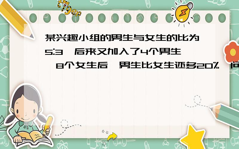 某兴趣小组的男生与女生的比为5:3,后来又加入了4个男生、8个女生后,男生比女生还多20%,问现在这个兴趣小