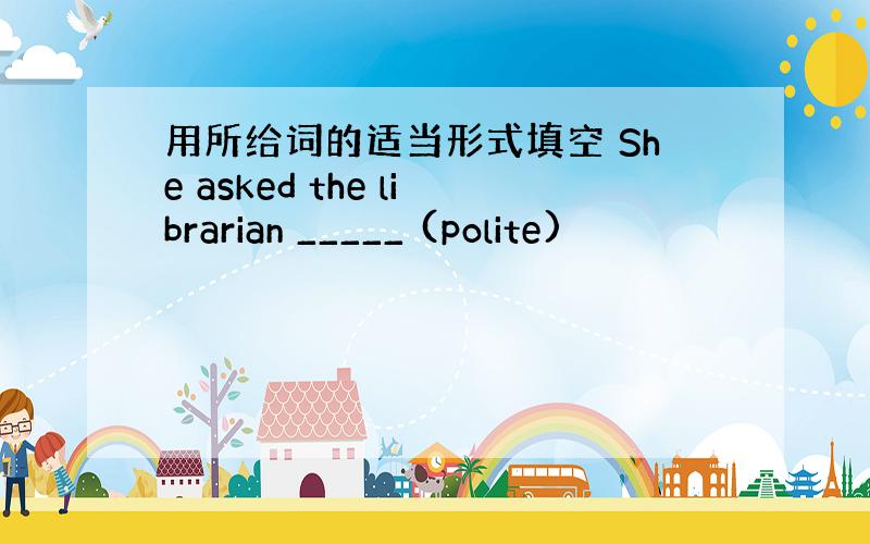 用所给词的适当形式填空 She asked the librarian _____ (polite)