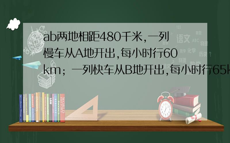 ab两地相距480千米,一列慢车从A地开出,每小时行60km；一列快车从B地开出,每小时行65km.