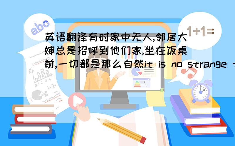 英语翻译有时家中无人,邻居大婶总是招呼到他们家,坐在饭桌前,一切都是那么自然it is no strange that