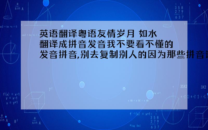 英语翻译粤语友情岁月 如水 翻译成拼音发音我不要看不懂的发音拼音,别去复制别人的因为那些拼音读都读不懂加100分