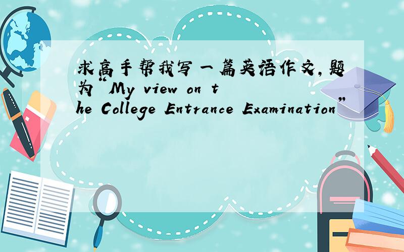 求高手帮我写一篇英语作文,题为“My view on the College Entrance Examination”