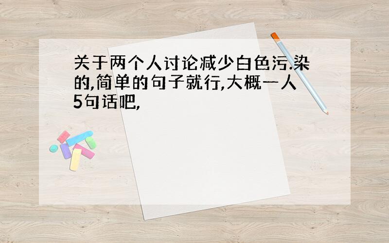 关于两个人讨论减少白色污.染的,简单的句子就行,大概一人5句话吧,