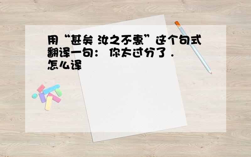 用“甚矣 汝之不惠”这个句式翻译一句： 你太过分了 . 怎么译