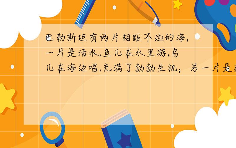 巴勒斯坦有两片相距不远的海,一片是活水,鱼儿在水里游,鸟儿在海边唱,充满了勃勃生机；另一片是死水,没有游动的鱼儿,没有鸟