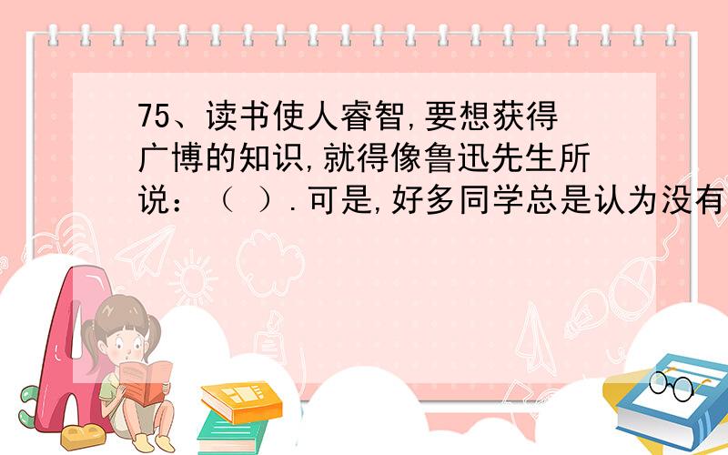 75、读书使人睿智,要想获得广博的知识,就得像鲁迅先生所说：（ ）.可是,好多同学总是认为没有时间读书