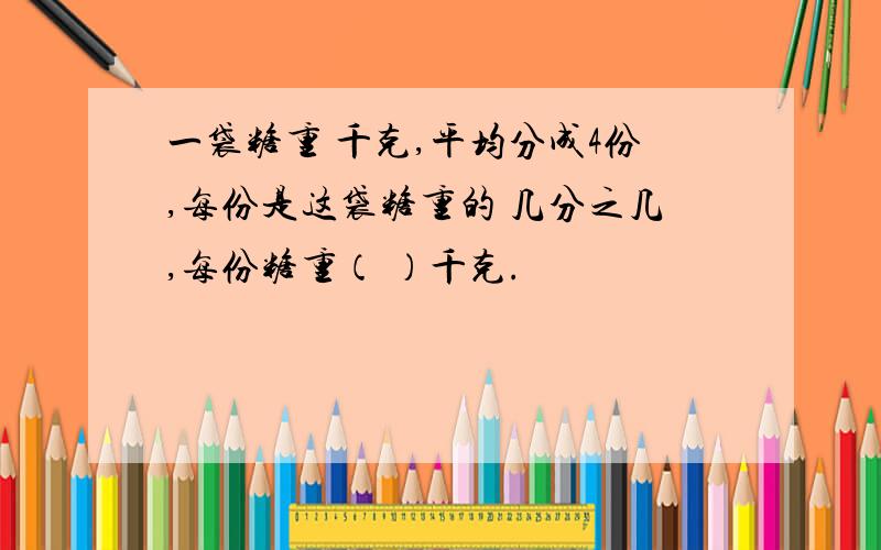 一袋糖重 千克,平均分成4份,每份是这袋糖重的 几分之几,每份糖重（ ）千克.