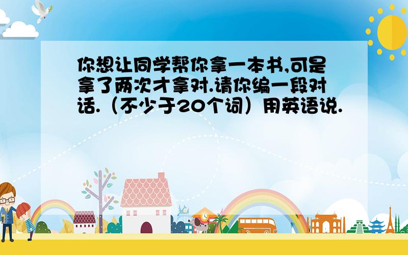 你想让同学帮你拿一本书,可是拿了两次才拿对.请你编一段对话.（不少于20个词）用英语说.