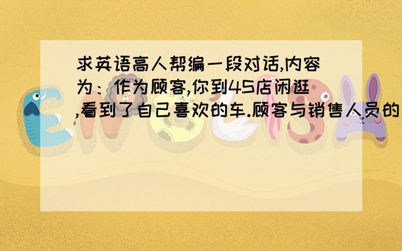 求英语高人帮编一段对话,内容为：作为顾客,你到4S店闲逛,看到了自己喜欢的车.顾客与销售人员的对话.