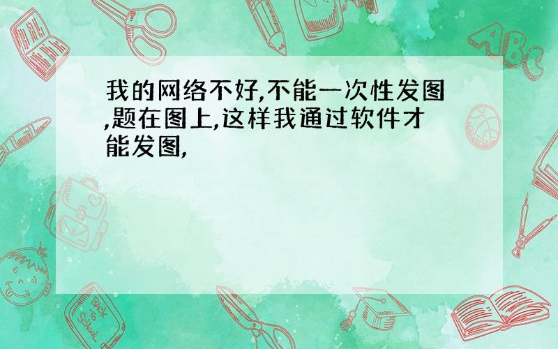 我的网络不好,不能一次性发图,题在图上,这样我通过软件才能发图,