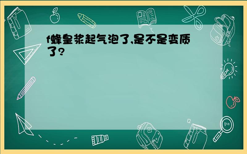 f蜂皇浆起气泡了,是不是变质了?