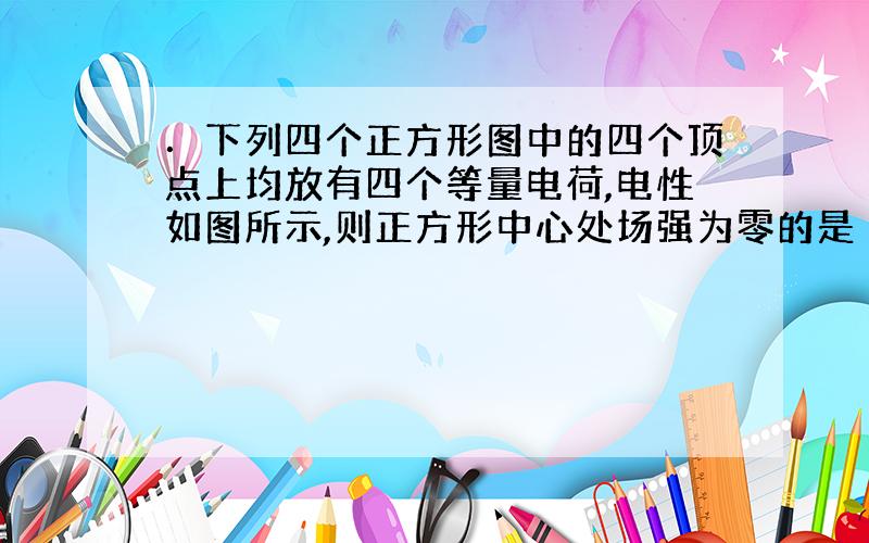 ．下列四个正方形图中的四个顶点上均放有四个等量电荷,电性如图所示,则正方形中心处场强为零的是