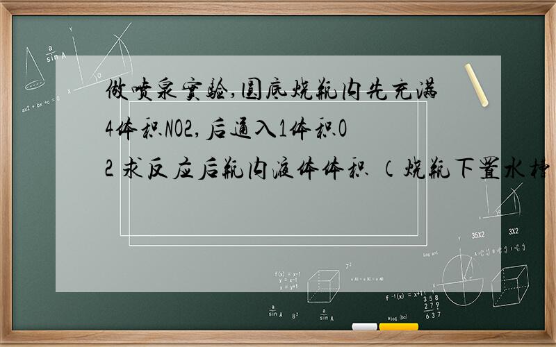 做喷泉实验,圆底烧瓶内先充满4体积NO2,后通入1体积O2 求反应后瓶内液体体积 （烧瓶下置水槽 水足量）!