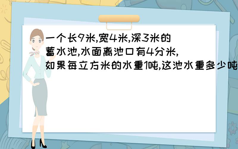 一个长9米,宽4米,深3米的蓄水池,水面离池口有4分米,如果每立方米的水重1吨,这池水重多少吨?