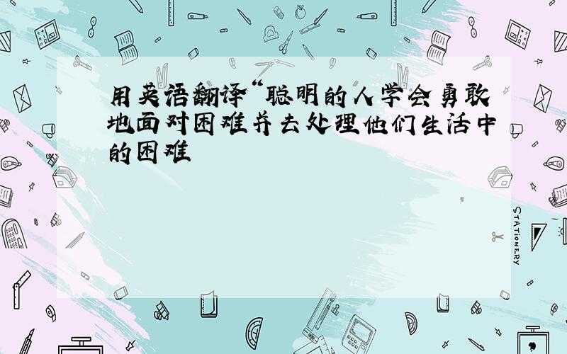 用英语翻译“聪明的人学会勇敢地面对困难并去处理他们生活中的困难