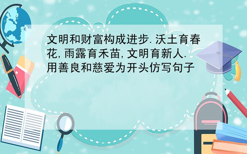 文明和财富构成进步.沃土育春花,雨露育禾苗,文明育新人.用善良和慈爱为开头仿写句子