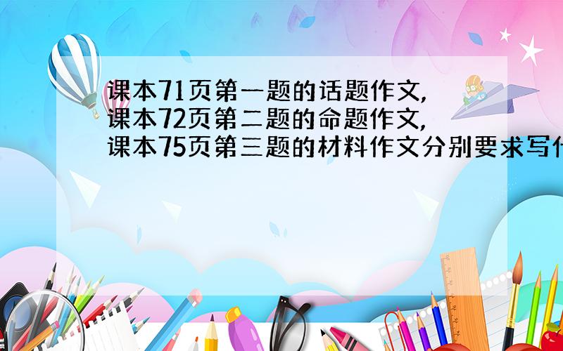 课本71页第一题的话题作文,课本72页第二题的命题作文,课本75页第三题的材料作文分别要求写什么?